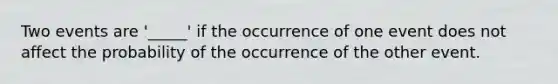 Two events are '_____' if the occurrence of one event does not affect the probability of the occurrence of the other event.