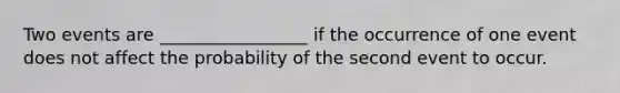 Two events are _________________ if the occurrence of one event does not affect the probability of the second event to occur.