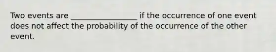 Two events are _________________ if the occurrence of one event does not affect the probability of the occurrence of the other event.