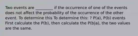 Two events are _________ if the occurrence of one of the events does not affect the probability of the occurrence of the other event. To determine this To determine this: ? P(a), P(b) events First calculate the P(b), then calculate the P(b|a), the two values are the same.