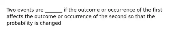 Two events are _______ if the outcome or occurrence of the first affects the outcome or occurrence of the second so that the probability is changed