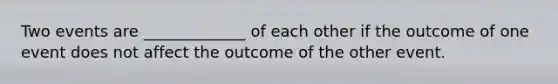 Two events are _____________ of each other if the outcome of one event does not affect the outcome of the other event.