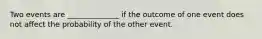 Two events are ______________ if the outcome of one event does not affect the probability of the other event.