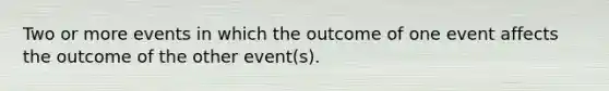 Two or more events in which the outcome of one event affects the outcome of the other event(s).