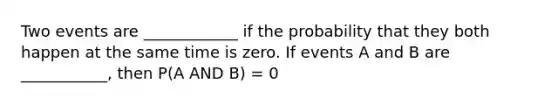 Two events are ____________ if the probability that they both happen at the same time is zero. If events A and B are ___________, then P(A AND B) = 0