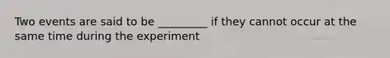 Two events are said to be _________ if they cannot occur at the same time during the experiment