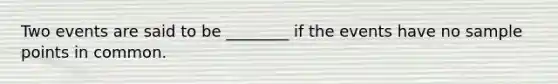 Two events are said to be ________ if the events have no sample points in common.