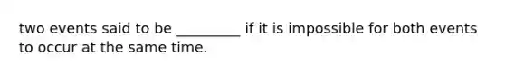 two events said to be _________ if it is impossible for both events to occur at the same time.