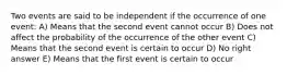 Two events are said to be independent if the occurrence of one event: A) Means that the second event cannot occur B) Does not affect the probability of the occurrence of the other event C) Means that the second event is certain to occur D) No right answer E) Means that the first event is certain to occur