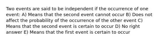 Two events are said to be independent if the occurrence of one event: A) Means that the second event cannot occur B) Does not affect the probability of the occurrence of the other event C) Means that the second event is certain to occur D) No right answer E) Means that the first event is certain to occur