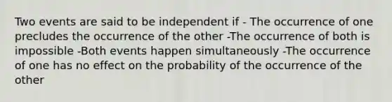 Two events are said to be independent if - The occurrence of one precludes the occurrence of the other -The occurrence of both is impossible -Both events happen simultaneously -The occurrence of one has no effect on the probability of the occurrence of the other