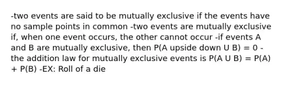 -two events are said to be mutually exclusive if the events have no sample points in common -two events are mutually exclusive if, when one event occurs, the other cannot occur -if events A and B are mutually exclusive, then P(A upside down U B) = 0 -the addition law for <a href='https://www.questionai.com/knowledge/ksIxF6M5Rk-mutually-exclusive-events' class='anchor-knowledge'>mutually exclusive events</a> is P(A U B) = P(A) + P(B) -EX: Roll of a die