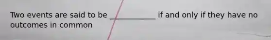 Two events are said to be ____________ if and only if they have no outcomes in common