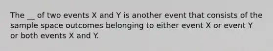 The __ of two events X and Y is another event that consists of the sample space outcomes belonging to either event X or event Y or both events X and Y.