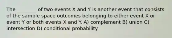 The ________ of two events X and Y is another event that consists of the sample space outcomes belonging to either event X or event Y or both events X and Y. A) complement B) union C) intersection D) <a href='https://www.questionai.com/knowledge/kgG95TLSMo-conditional-probability' class='anchor-knowledge'>conditional probability</a>