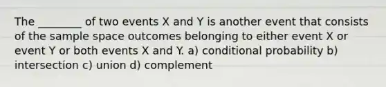 The ________ of two events X and Y is another event that consists of the sample space outcomes belonging to either event X or event Y or both events X and Y. a) conditional probability b) intersection c) union d) complement