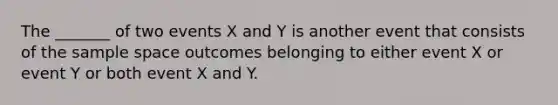 The _______ of two events X and Y is another event that consists of the sample space outcomes belonging to either event X or event Y or both event X and Y.