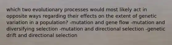 which two evolutionary processes would most likely act in opposite ways regarding their effects on the extent of genetic variation in a population? -mutation and gene flow -mutation and diversifying selection -mutation and directional selection -genetic drift and directional selection