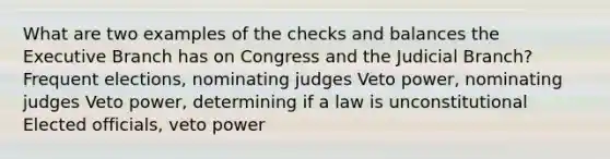 What are two examples of the checks and balances the Executive Branch has on Congress and the Judicial Branch? Frequent elections, nominating judges Veto power, nominating judges Veto power, determining if a law is unconstitutional Elected officials, veto power