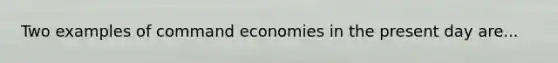 Two examples of command economies in the present day are...