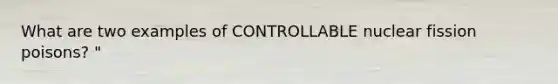 What are two examples of CONTROLLABLE nuclear fission poisons? "