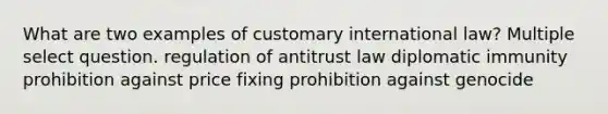 What are two examples of customary international law? Multiple select question. regulation of antitrust law diplomatic immunity prohibition against price fixing prohibition against genocide