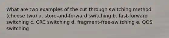 What are two examples of the cut-through switching method (choose two) a. store-and-forward switching b. fast-forward switching c. CRC switching d. fragment-free-switching e. QOS switching