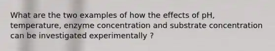 What are the two examples of how the effects of pH, temperature, enzyme concentration and substrate concentration can be investigated experimentally ?