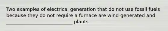 Two examples of electrical generation that do not use fossil fuels because they do not require a furnace are wind‐generated and ____________________________ plants