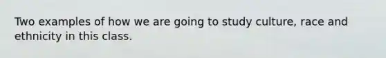 Two examples of how we are going to study culture, race and ethnicity in this class.