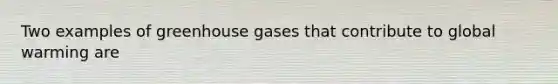 Two examples of greenhouse gases that contribute to global warming are