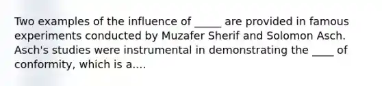 Two examples of the influence of _____ are provided in famous experiments conducted by Muzafer Sherif and Solomon Asch. Asch's studies were instrumental in demonstrating the ____ of conformity, which is a....