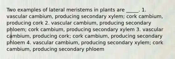 Two examples of lateral meristems in plants are _____. 1. vascular cambium, producing secondary xylem; cork cambium, producing cork 2. vascular cambium, producing secondary phloem; cork cambium, producing secondary xylem 3. vascular cambium, producing cork; cork cambium, producing secondary phloem 4. vascular cambium, producing secondary xylem; cork cambium, producing secondary phloem