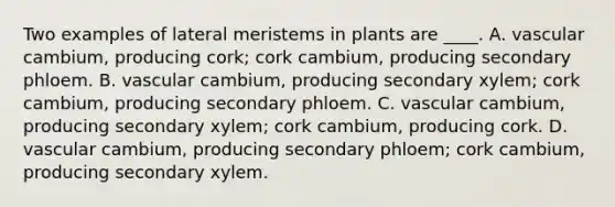 Two examples of lateral meristems in plants are ____. A. vascular cambium, producing cork; cork cambium, producing secondary phloem. B. vascular cambium, producing secondary xylem; cork cambium, producing secondary phloem. C. vascular cambium, producing secondary xylem; cork cambium, producing cork. D. vascular cambium, producing secondary phloem; cork cambium, producing secondary xylem.