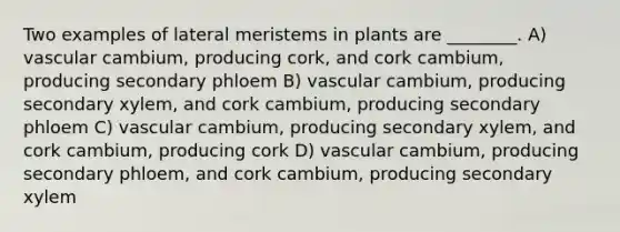 Two examples of lateral meristems in plants are ________. A) vascular cambium, producing cork, and cork cambium, producing secondary phloem B) vascular cambium, producing secondary xylem, and cork cambium, producing secondary phloem C) vascular cambium, producing secondary xylem, and cork cambium, producing cork D) vascular cambium, producing secondary phloem, and cork cambium, producing secondary xylem