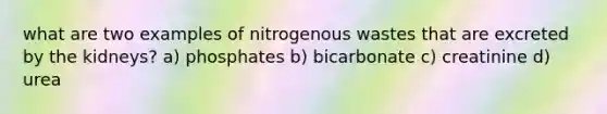 what are two examples of nitrogenous wastes that are excreted by the kidneys? a) phosphates b) bicarbonate c) creatinine d) urea