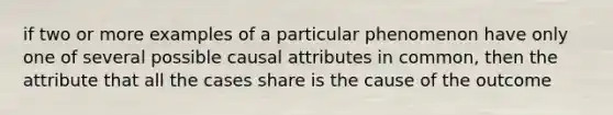 if two or more examples of a particular phenomenon have only one of several possible causal attributes in common, then the attribute that all the cases share is the cause of the outcome