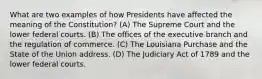 What are two examples of how Presidents have affected the meaning of the Constitution? (A) The Supreme Court and the lower federal courts. (B) The offices of the executive branch and the regulation of commerce. (C) The Louisiana Purchase and the State of the Union address. (D) The Judiciary Act of 1789 and the lower federal courts.