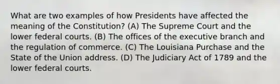 What are two examples of how Presidents have affected the meaning of the Constitution? (A) The Supreme Court and the lower federal courts. (B) The offices of the executive branch and the regulation of commerce. (C) The Louisiana Purchase and the State of the Union address. (D) The Judiciary Act of 1789 and the lower federal courts.