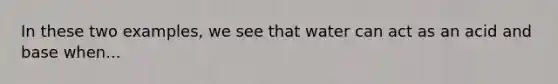 In these two examples, we see that water can act as an acid and base when...