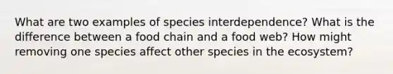 What are two examples of species interdependence? What is the difference between a food chain and a food web? How might removing one species affect other species in the ecosystem?