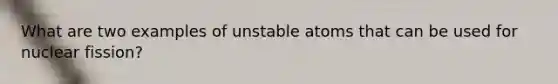 What are two examples of unstable atoms that can be used for nuclear fission?