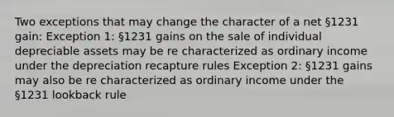 Two exceptions that may change the character of a net §1231 gain: Exception 1: §1231 gains on the sale of individual depreciable assets may be re characterized as ordinary income under the depreciation recapture rules Exception 2: §1231 gains may also be re characterized as ordinary income under the §1231 lookback rule