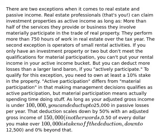 There are two exceptions when it comes to real estate and passive income. Real estate professionals (that's you!) can claim investment properties as active income as long as: More than half of the services they provide or business they involve materially participate in the trade of real property. They perform more than 750 hours of work in real estate over the tax year. The second exception is operators of small rental activities. If you only have an investment property or two but don't meet the qualifications for material participation, you can't put your rental income in your active income bucket. But you can deduct more losses than a larger land baron, if you "actively participate." To qualify for this exception, you need to own at least a 10% stake in the property. "Active participation" differs from "material participation" in that making management decisions qualifies as active participation, but material participation means actually spending time doing stuff. As long as your adjusted gross income is under 100,000, you can deduct up to25,000 in passive losses per year. That deduction scales down by 50% with an adjusted gross income of 150,000 (in other words,0.50 of every dollar you make over 100,000 is taken off the deduction, down to12,500) and 0% beyond that.