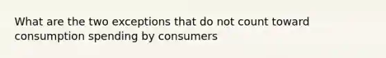 What are the two exceptions that do not count toward consumption spending by consumers