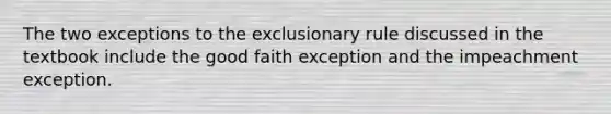 The two exceptions to the exclusionary rule discussed in the textbook include the good faith exception and the impeachment exception.