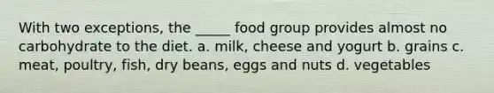 With two exceptions, the _____ food group provides almost no carbohydrate to the diet. a. milk, cheese and yogurt b. grains c. meat, poultry, fish, dry beans, eggs and nuts d. vegetables