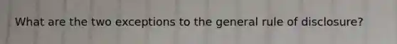 What are the two exceptions to the general rule of disclosure?