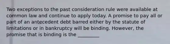 Two exceptions to the past consideration rule were available at common law and continue to apply today. A promise to pay all or part of an antecedent debt barred either by the statute of limitations or in bankruptcy will be binding. However, the promise that is binding is the _________