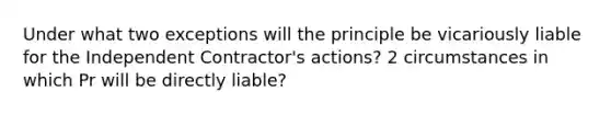 Under what two exceptions will the principle be vicariously liable for the Independent Contractor's actions? 2 circumstances in which Pr will be directly liable?